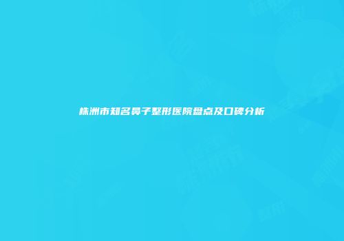 株洲市知名鼻子整形医院盘点及口碑分析