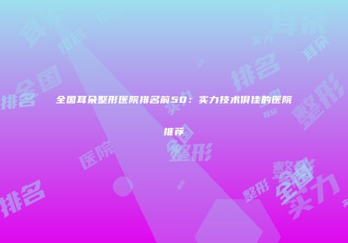 全国耳朵整形医院排名前50：实力技术俱佳的医院推荐