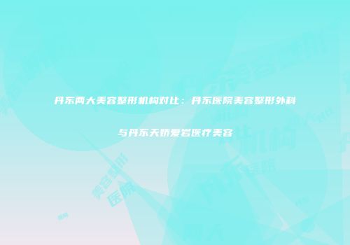 丹东两大美容整形机构对比：丹东医院美容整形外科与丹东天娇爱岩医疗美容