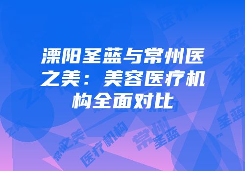 溧阳圣蓝与常州医之美：美容医疗机构全面对比