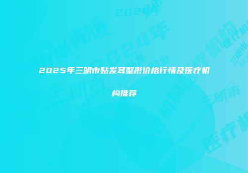 2025年三明市贴发耳整形价格行情及医疗机构推荐
