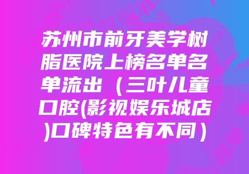 苏州市前牙美学树脂医院上榜名单名单流出（三叶儿童口腔(影视娱乐城店)口碑特色有不同）