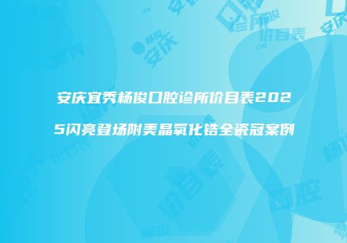 安庆宜秀杨俊口腔诊所价目表2025闪亮登场附美晶氧化锆全瓷冠案例