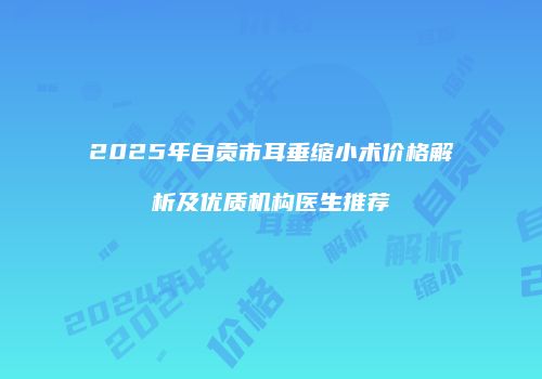 2025年自贡市耳垂缩小术价格解析及优质机构医生推荐