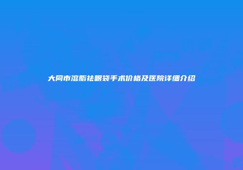 大同市溶脂祛眼袋手术价格及医院详细介绍