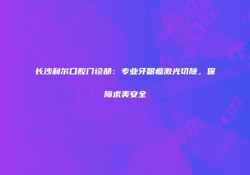 长沙利尔口腔门诊部：专业牙龈瘤激光切除，保障求美安全