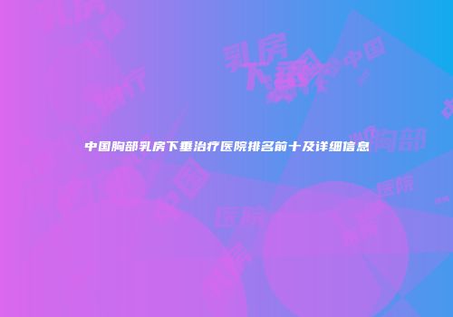 中国胸部乳房下垂治疗医院排名前十及详细信息