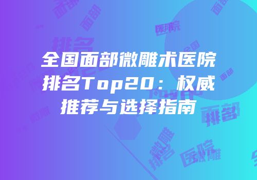 全国面部微雕术医院排名Top20：权威推荐与选择指南