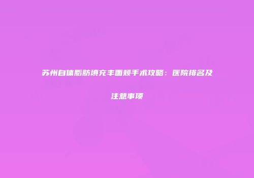 苏州自体脂肪填充丰面颊手术攻略：医院排名及注意事项