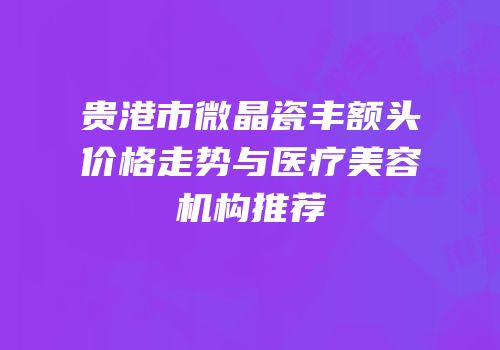 贵港市微晶瓷丰额头价格走势与医疗美容机构推荐
