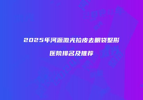 2025年河源激光拉皮去眼袋整形医院排名及推荐