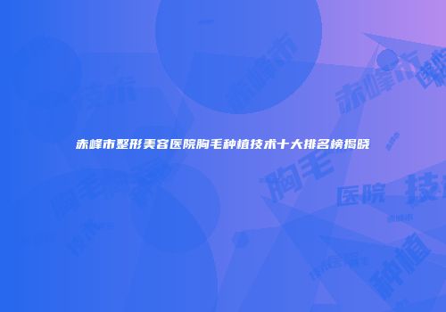 赤峰市整形美容医院胸毛种植技术十大排名榜揭晓