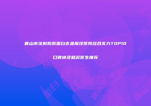 唐山市注射胶原蛋白去鱼尾纹医院综合实力TOP10口碑榜及知名医生推荐