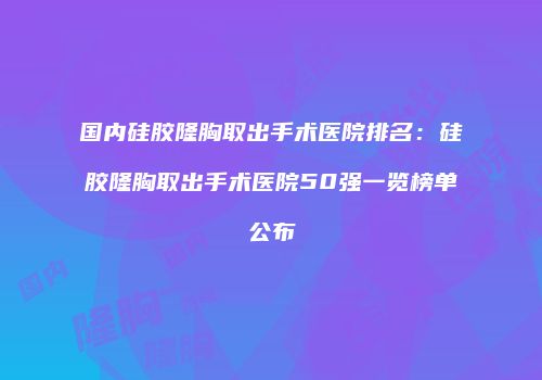 国内硅胶隆胸取出手术医院排名：硅胶隆胸取出手术医院50强一览榜单公布