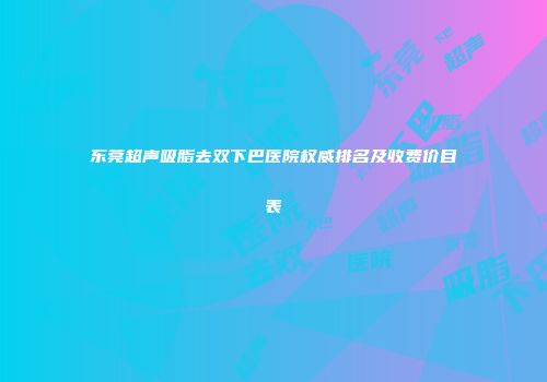 东莞超声吸脂去双下巴医院权威排名及收费价目表