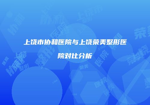 上饶市协和医院与上饶荣美整形医院对比分析