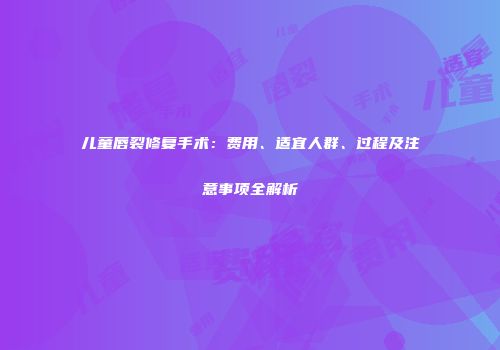 儿童唇裂修复手术：费用、适宜人群、过程及注意事项全解析