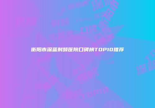 衡阳市深蓝射频医院口碑榜TOP10推荐