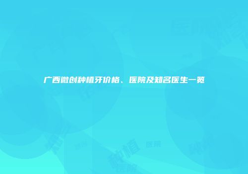 广西微创种植牙价格、医院及知名医生一览