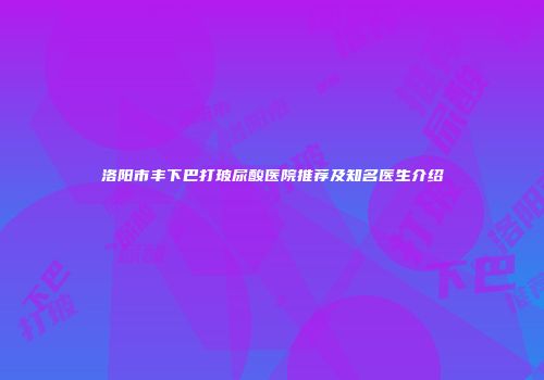 洛阳市丰下巴打玻尿酸医院推荐及知名医生介绍