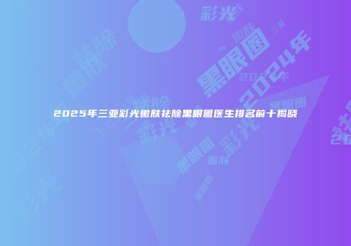 2025年三亚彩光嫩肤祛除黑眼圈医生排名前十揭晓