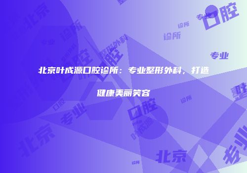 北京叶成源口腔诊所：专业整形外科，打造健康美丽笑容