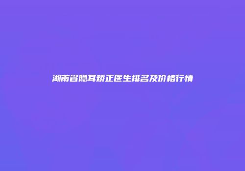 湖南省隐耳矫正医生排名及价格行情
