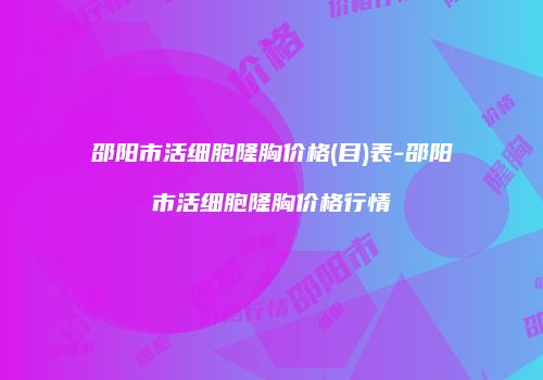 邵阳市活细胞隆胸价格(目)表-邵阳市活细胞隆胸价格行情