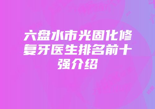 六盘水市光固化修复牙医生排名前十强介绍