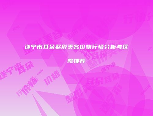 遂宁市耳朵整形美容价格行情分析与医院推荐