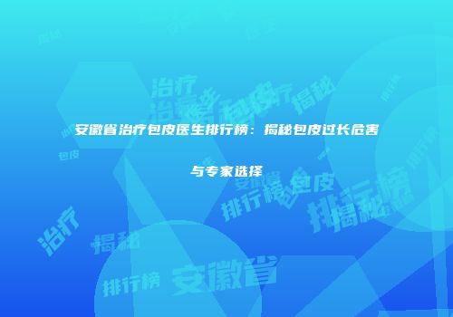 安徽省治疗包皮医生排行榜：揭秘包皮过长危害与专家选择