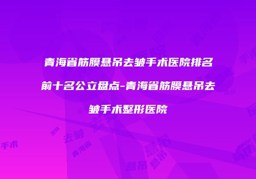 青海省筋膜悬吊去皱手术医院排名前十名公立盘点-青海省筋膜悬吊去皱手术整形医院