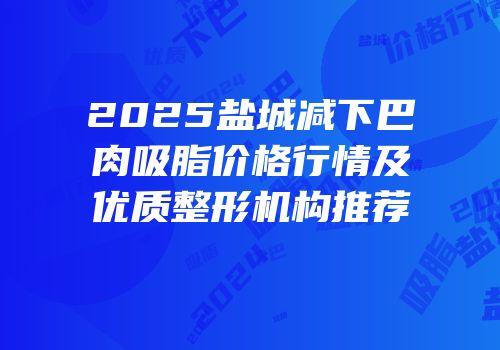 2025盐城减下巴肉吸脂价格行情及优质整形机构推荐