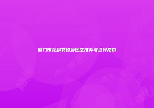 厦门市祛眼袋修复医生推荐与选择指南