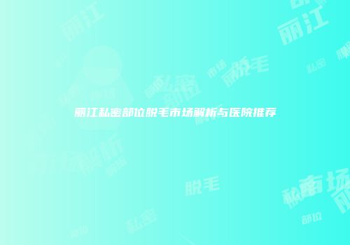 丽江私密部位脱毛市场解析与医院推荐