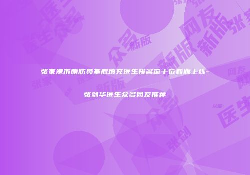 张家港市脂肪鼻基底填充医生排名前十位新版上线-张剑华医生众多网友推荐