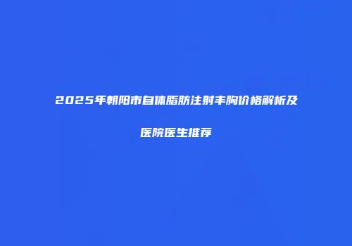 2025年朝阳市自体脂肪注射丰胸价格解析及医院医生推荐