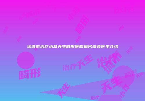 运城市治疗小耳天生畸形医院排名榜及医生介绍