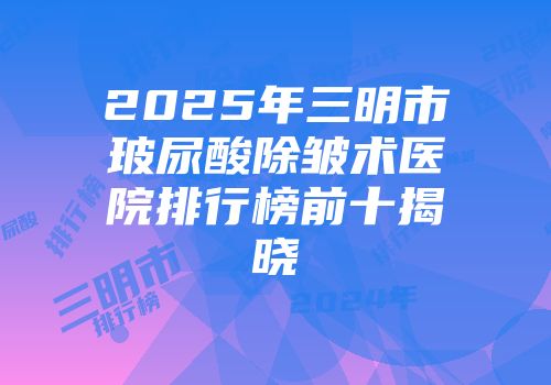 2025年三明市玻尿酸除皱术医院排行榜前十揭晓