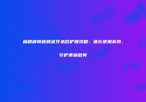杨明峰骨骼烤瓷牙术后护理攻略：延长使用寿命，守护美丽微笑