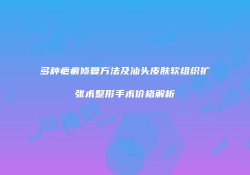 多种疤痕修复方法及汕头皮肤软组织扩张术整形手术价格解析