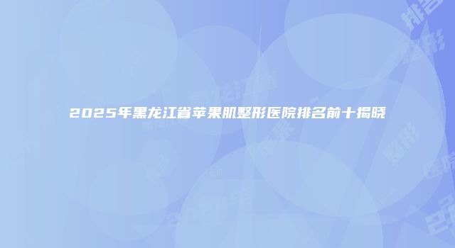2025年黑龙江省苹果肌整形医院排名前十揭晓
