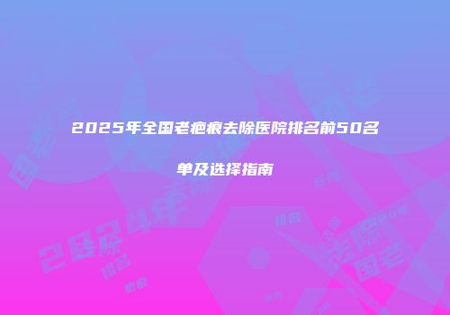 2025年全国老疤痕去除医院排名前50名单及选择指南