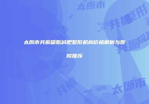 太原市共振吸脂减肥整形机构价格解析与医院推荐