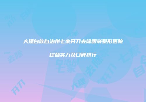 大理白族自治州七家开刀去除眼袋整形医院综合实力及口碑排行
