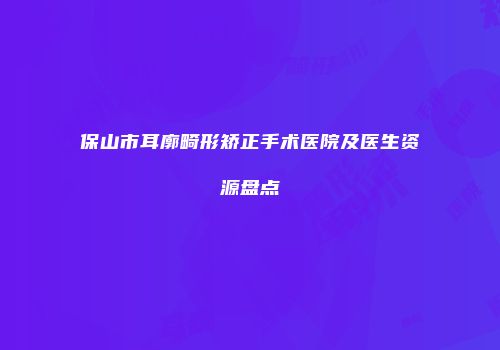 保山市耳廓畸形矫正手术医院及医生资源盘点