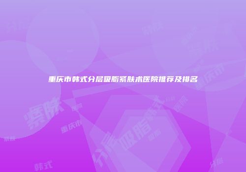重庆市韩式分层吸脂紧肤术医院推荐及排名