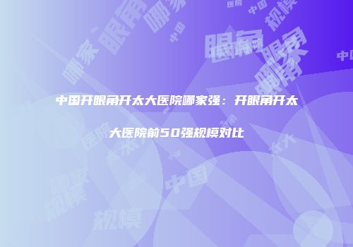 中国开眼角开太大医院哪家强：开眼角开太大医院前50强规模对比