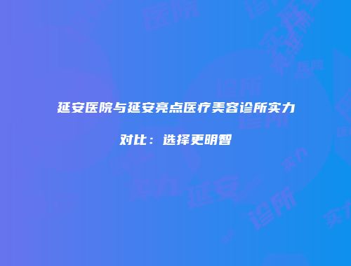 延安医院与延安亮点医疗美容诊所实力对比：选择更明智