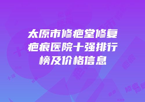 太原市修疤堂修复疤痕医院十强排行榜及价格信息